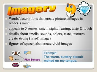 Words/descriptions that create pictures/images in
reader’s mind
 appeals to 5 senses: smell, sight, hearing, taste & touch
 details about smells, sounds, colors, taste, textures
create strong (vivid) images
 figures of speech also create vivid images
Five Senses
Example:
The warm, buttery biscuit
melted on my tongue.
 