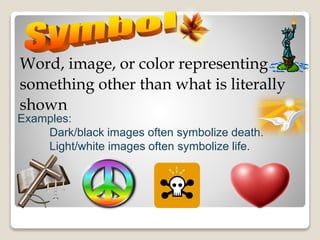 Word, image, or color representing
something other than what is literally
shown
Examples:
Dark/black images often symbolize death.
Light/white images often symbolize life.
 