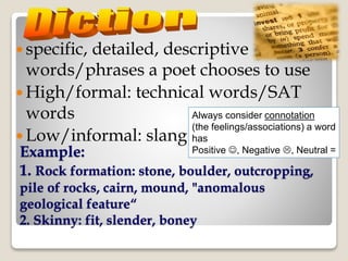 Example:
1. Rock formation: stone, boulder, outcropping,
pile of rocks, cairn, mound, "anomalous
geological feature“
2. Skinny: fit, slender, boney
 specific, detailed, descriptive
words/phrases a poet chooses to use
 High/formal: technical words/SAT
words
 Low/informal: slang
Always consider connotation
(the feelings/associations) a word
has
Positive , Negative , Neutral =
 