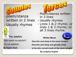  poem/stanza
written in 2 lines
 Usually rhymes
The Jellyfish
Who wants my jellyfish?
I’m not sellyfish!
By Ogden Nash
 Poem/stanza written
in 3 lines
 Usually rhymes
 Lines 1 & 2 rhyme; or
lines 1 & 3 rhyme; or
all 3 lines rhyme.
Winter Moon
How thin and sharp is the moon tonight!
How thin and sharp and ghostly white
Is the slim curved crook of the moon tonight!
By Langston Hughes
 