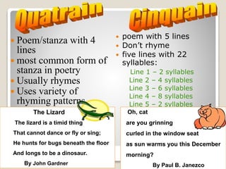  Poem/stanza with 4
lines
 most common form of
stanza in poetry
 Usually rhymes
 Uses variety of
rhyming patterns
The Lizard
The lizard is a timid thing
That cannot dance or fly or sing;
He hunts for bugs beneath the floor
And longs to be a dinosaur.
By John Gardner
 poem with 5 lines
 Don’t rhyme
 five lines with 22
syllables:
Line 1 – 2 syllables
Line 2 – 4 syllables
Line 3 – 6 syllables
Line 4 – 8 syllables
Line 5 – 2 syllables
Oh, cat
are you grinning
curled in the window seat
as sun warms you this December
morning?
By Paul B. Janezco
 