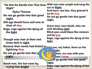 “Do Not Go Gentle Into That Good
Night”
Dylan Thomas
Do not go gentle into that good
night,
Old age should burn and rave at
close of day;
Rage, rage against the dying of
the light.
Though wise men at their end
know dark is right,
Because their words had forked no
lightning they
Do not go gentle into that good
night.
Good men, the last wave by,
crying how bright
Wild men who caught and sang the
sun in flight,
And learn, too late, they grieved it
on its way,
Do not go gentle into that good
night.
Grave men, near death, who see
with blinding sight
Blind eyes could blaze like meteors
and be gay,
Rage, rage against the dying of the
light.
And you, my father, there on the
sad height,
Curse, bless, me now with your
fierce tears, I pray.
Do not go gentle into that good
night.
Rage, rage against the dying of the
 