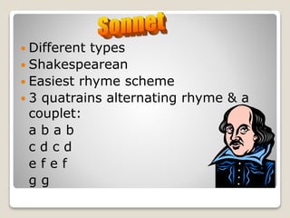  Different types
 Shakespearean
 Easiest rhyme scheme
 3 quatrains alternating rhyme & a
couplet:
a b a b
c d c d
e f e f
g g
 