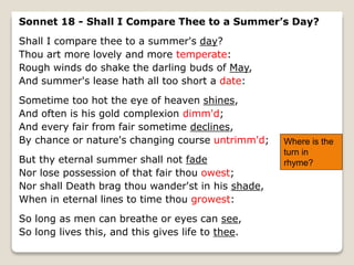 Sonnet 18 - Shall I Compare Thee to a Summer’s Day?
Shall I compare thee to a summer's day?
Thou art more lovely and more temperate:
Rough winds do shake the darling buds of May,
And summer's lease hath all too short a date:
Sometime too hot the eye of heaven shines,
And often is his gold complexion dimm'd;
And every fair from fair sometime declines,
By chance or nature's changing course untrimm'd;
But thy eternal summer shall not fade
Nor lose possession of that fair thou owest;
Nor shall Death brag thou wander'st in his shade,
When in eternal lines to time thou growest:
So long as men can breathe or eyes can see,
So long lives this, and this gives life to thee.
Where is the
turn in
rhyme?
 