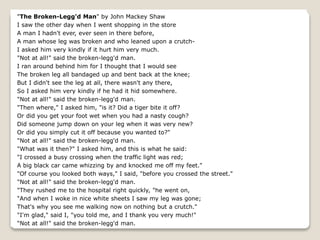 "The Broken-Legg'd Man" by John Mackey Shaw
I saw the other day when I went shopping in the store
A man I hadn't ever, ever seen in there before,
A man whose leg was broken and who leaned upon a crutch-
I asked him very kindly if it hurt him very much.
"Not at all!" said the broken-legg'd man.
I ran around behind him for I thought that I would see
The broken leg all bandaged up and bent back at the knee;
But I didn't see the leg at all, there wasn't any there,
So I asked him very kindly if he had it hid somewhere.
"Not at all!" said the broken-legg'd man.
"Then where," I asked him, "is it? Did a tiger bite it off?
Or did you get your foot wet when you had a nasty cough?
Did someone jump down on your leg when it was very new?
Or did you simply cut it off because you wanted to?"
"Not at all!" said the broken-legg'd man.
"What was it then?" I asked him, and this is what he said:
"I crossed a busy crossing when the traffic light was red;
A big black car came whizzing by and knocked me off my feet."
"Of course you looked both ways," I said, "before you crossed the street."
"Not at all!" said the broken-legg'd man.
"They rushed me to the hospital right quickly, "he went on,
"And when I woke in nice white sheets I saw my leg was gone;
That's why you see me walking now on nothing but a crutch."
"I'm glad," said I, "you told me, and I thank you very much!"
"Not at all!" said the broken-legg'd man.
 