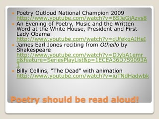 Poetry should be read aloud!
 Poetry Outloud National Champion 2009
http://www.youtube.com/watch?v=6SJeGjAzvs8
 An Evening of Poetry, Music and the Written
Word at the White House, President and First
Lady Obama
http://www.youtube.com/watch?v=cUfekqAJHeI
 James Earl Jones reciting from Othello by
Shakespeare
http://www.youtube.com/watch?v=DJybA1emr_
g&feature=SeriesPlayList&p=1ECEA36D759093A
1
 Billy Collins, “The Dead” with animation
http://www.youtube.com/watch?v=iuTNdHadwbk
 