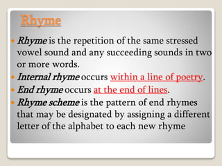 Rhyme
 Rhyme is the repetition of the same stressed
vowel sound and any succeeding sounds in two
or more words.
 Internal rhyme occurs within a line of poetry.
 End rhyme occurs at the end of lines.
 Rhyme scheme is the pattern of end rhymes
that may be designated by assigning a different
letter of the alphabet to each new rhyme
 