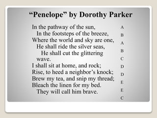 In the pathway of the sun,
In the footsteps of the breeze,
Where the world and sky are one,
He shall ride the silver seas,
He shall cut the glittering
wave.
I shall sit at home, and rock;
Rise, to heed a neighbor’s knock;
Brew my tea, and snip my thread;
Bleach the linen for my bed.
They will call him brave.
“Penelope” by Dorothy Parker
A
B
A
B
C
D
D
E
E
C
 