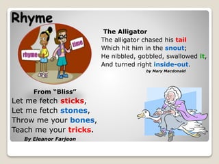Rhyme
From “Bliss”
Let me fetch sticks,
Let me fetch stones,
Throw me your bones,
Teach me your tricks.
By Eleanor Farjeon
The Alligator
The alligator chased his tail
Which hit him in the snout;
He nibbled, gobbled, swallowed it,
And turned right inside-out.
by Mary Macdonald
 