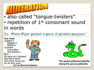 The repetition of the initial
letter or sound in two or
more words in a line.
• also called “tongue-twisters”
• repetition of 1st consonant sound
in words
Ex. “Peter Piper picked a peck of pickled peppers.”
The snake slithered silently
along the sunny sidewalk.
This Tooth
I jiggled it
jaggled it
jerked it.
I pushed
and pulled
and poked it.
But –
As soon as I stopped,
And left it alone
This tooth came out
On its very own!
by Lee Bennett Hopkins
 