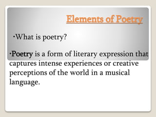Elements of Poetry
•What is poetry?
•Poetry is a form of literary expression that
captures intense experiences or creative
perceptions of the world in a musical
language.
 