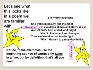She Walks in Beauty
I.
She walks in beauty, like the night
Of cloudless climes and starry skies;
And all that’s best of dark and bright
Meet in her aspect and her eyes:
Thus mellowed to that tender light
Which Heaven to gaudy day denies.
Let’s see what
this looks like
in a poem we
are familiar
with. Alliteration
Alliteration
Notice, these examples use the
beginning sounds of words only twice
in a line, but by definition, that’s all you
need.
 