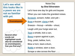 Let’s see what
this looks like in
a poem we are
not so familiar
with yet.
Noise Day
by Shel Silverstein
Let’s have one day for girls and boyses
When you can make the grandest noises.
Screech, scream, holler, and yell –
Buzz a buzzer, clang a bell,
Sneeze – hiccup – whistle – shout,
Laugh until your lungs wear out,
Toot a whistle, kick a can,
Bang a spoon against a pan,
Sing, yodel, bellow, hum,
Blow a horn, beat a drum,
Rattle a window, slam a door,
Scrape a rake across the floor . . ..
Onomatopoeia
Several other
words not
highlighted could
also be considered
as onomatopoeia.
Can you find any?
 