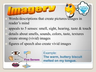  Words/descriptions that create pictures/images in
reader’s mind
 appeals to 5 senses: smell, sight, hearing, taste & touch
 details about smells, sounds, colors, taste, textures
create strong (vivid) images
 figures of speech also create vivid images
Five Senses
Example:
The warm, buttery biscuit
melted on my tongue.
 