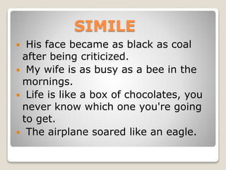 SIMILE
 His face became as black as coal
after being criticized.
 My wife is as busy as a bee in the
mornings.
 Life is like a box of chocolates, you
never know which one you're going
to get.
 The airplane soared like an eagle.
 