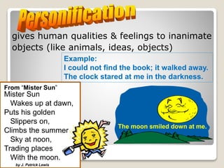 gives human qualities & feelings to inanimate
objects (like animals, ideas, objects)
The moon smiled down at me.
From “Mister Sun”
Mister Sun
Wakes up at dawn,
Puts his golden
Slippers on,
Climbs the summer
Sky at noon,
Trading places
With the moon.
by J. Patrick Lewis
Example:
I could not find the book; it walked away.
The clock stared at me in the darkness.
 