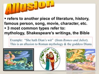  refers to another piece of literature, history,
famous person, song, movie, character, etc.
 3 most common types refer to:
mythology, Shakespeare’s writings, the Bible
Example: “She hath Dian’s wit” (from Romeo and Juliet).
This is an allusion to Roman mythology & the goddess Diana.
 