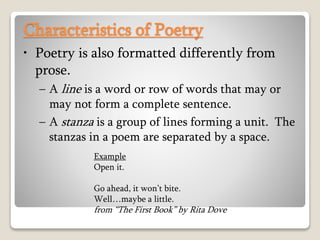 Characteristics of Poetry
• Poetry is also formatted differently from
prose.
– A line is a word or row of words that may or
may not form a complete sentence.
– A stanza is a group of lines forming a unit. The
stanzas in a poem are separated by a space.
Example
Open it.
Go ahead, it won’t bite.
Well…maybe a little.
from “The First Book” by Rita Dove
 