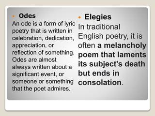  Odes
An ode is a form of lyric
poetry that is written in
celebration, dedication,
appreciation, or
reflection of something.
Odes are almost
always written about a
significant event, or
someone or something
that the poet admires.
 Elegies
In traditional
English poetry, it is
often a melancholy
poem that laments
its subject's death
but ends in
consolation.
 