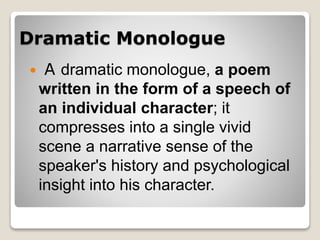 Dramatic Monologue
 A dramatic monologue, a poem
written in the form of a speech of
an individual character; it
compresses into a single vivid
scene a narrative sense of the
speaker's history and psychological
insight into his character.
 