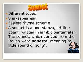  Different types
 Shakespearean
 Easiest rhyme scheme
 A sonnet is a one-stanza, 14-line
poem, written in iambic pentameter.
The sonnet, which derived from the
Italian word sonetto, meaning “a
little sound or song“.
 