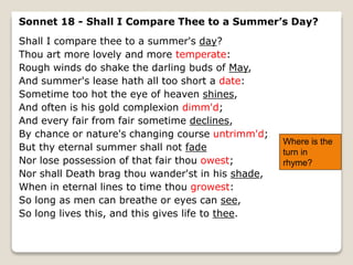 Sonnet 18 - Shall I Compare Thee to a Summer’s Day?
Shall I compare thee to a summer's day?
Thou art more lovely and more temperate:
Rough winds do shake the darling buds of May,
And summer's lease hath all too short a date:
Sometime too hot the eye of heaven shines,
And often is his gold complexion dimm'd;
And every fair from fair sometime declines,
By chance or nature's changing course untrimm'd;
But thy eternal summer shall not fade
Nor lose possession of that fair thou owest;
Nor shall Death brag thou wander'st in his shade,
When in eternal lines to time thou growest:
So long as men can breathe or eyes can see,
So long lives this, and this gives life to thee.
Where is the
turn in
rhyme?
 