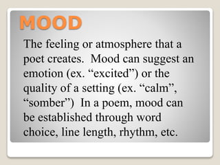MOOD
The feeling or atmosphere that a
poet creates. Mood can suggest an
emotion (ex. “excited”) or the
quality of a setting (ex. “calm”,
“somber”) In a poem, mood can
be established through word
choice, line length, rhythm, etc.
 