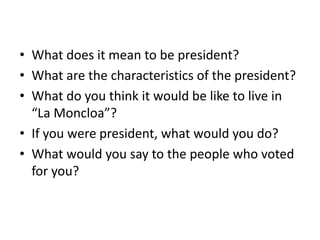 • What does it mean to be president?
• What are the characteristics of the president?
• What do you think it would be like to live in
“La Moncloa”?
• If you were president, what would you do?
• What would you say to the people who voted
for you?
 