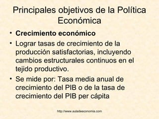 http://www.auladeeconomia.com
Principales objetivos de la Política
Económica
• Crecimiento económico
• Lograr tasas de crecimiento de la
producción satisfactorias, incluyendo
cambios estructurales continuos en el
tejido productivo.
• Se mide por: Tasa media anual de
crecimiento del PIB o de la tasa de
crecimiento del PIB per cápita
 