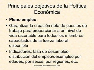 http://www.auladeeconomia.com
Principales objetivos de la Política
Económica
• Pleno empleo
• Garantizar la creación neta de puestos de
trabajo para proporcionar a un nivel de
vida razonable para todos los miembros
capacitados de la fuerza laboral
disponible
• Indicadores: tasa de desempleo,
distribución del empleo/desempleo por
edades, por sexos, por regiones, etc.
 