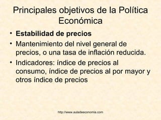 http://www.auladeeconomia.com
Principales objetivos de la Política
Económica
• Estabilidad de precios
• Mantenimiento del nivel general de
precios, o una tasa de inflación reducida.
• Indicadores: índice de precios al
consumo, índice de precios al por mayor y
otros índice de precios
 