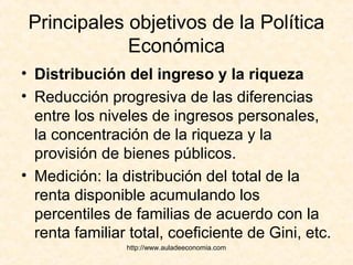 http://www.auladeeconomia.com
Principales objetivos de la Política
Económica
• Distribución del ingreso y la riqueza
• Reducción progresiva de las diferencias
entre los niveles de ingresos personales,
la concentración de la riqueza y la
provisión de bienes públicos.
• Medición: la distribución del total de la
renta disponible acumulando los
percentiles de familias de acuerdo con la
renta familiar total, coeficiente de Gini, etc.
 