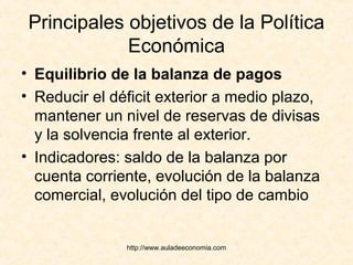 http://www.auladeeconomia.com
Principales objetivos de la Política
Económica
• Equilibrio de la balanza de pagos
• Reducir el déficit exterior a medio plazo,
mantener un nivel de reservas de divisas
y la solvencia frente al exterior.
• Indicadores: saldo de la balanza por
cuenta corriente, evolución de la balanza
comercial, evolución del tipo de cambio
 