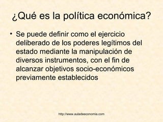 http://www.auladeeconomia.com
¿Qué es la política económica?
• Se puede definir como el ejercicio
deliberado de los poderes legítimos del
estado mediante la manipulación de
diversos instrumentos, con el fin de
alcanzar objetivos socio-económicos
previamente establecidos
 