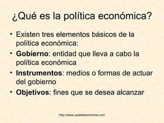 http://www.auladeeconomia.com
¿Qué es la política económica?
• Existen tres elementos básicos de la
política económica:
• Gobierno: entidad que lleva a cabo la
política económica
• Instrumentos: medios o formas de actuar
del gobierno
• Objetivos: fines que se desea alcanzar
 
