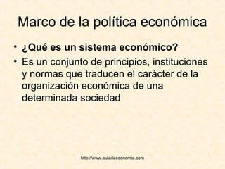 http://www.auladeeconomia.com
Marco de la política económica
• ¿Qué es un sistema económico?
• Es un conjunto de principios, instituciones
y normas que traducen el carácter de la
organización económica de una
determinada sociedad
 