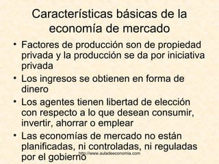 http://www.auladeeconomia.com
Características básicas de la
economía de mercado
• Factores de producción son de propiedad
privada y la producción se da por iniciativa
privada
• Los ingresos se obtienen en forma de
dinero
• Los agentes tienen libertad de elección
con respecto a lo que desean consumir,
invertir, ahorrar o emplear
• Las economías de mercado no están
planificadas, ni controladas, ni reguladas
por el gobierno
 