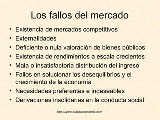 http://www.auladeeconomia.com
Los fallos del mercado
• Existencia de mercados competitivos
• Externalidades
• Deficiente o nula valoración de bienes públicos
• Existencia de rendimientos a escala crecientes
• Mala o insatisfactoria distribución del ingreso
• Fallos en solucionar los desequilibrios y el
crecimiento de la economía
• Necesidades preferentes e indeseables
• Derivaciones insolidarias en la conducta social
 