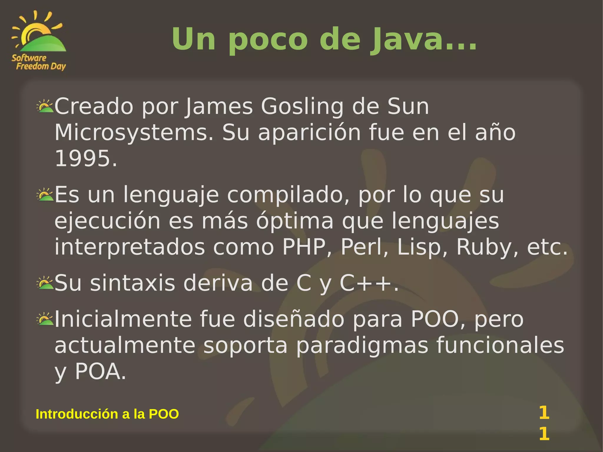 Un poco de Java...
Creado por James Gosling de Sun
Microsystems. Su aparición fue en el año
1995.
Es un lenguaje compilado, por lo que su
ejecución es más óptima que lenguajes
interpretados como PHP, Perl, Lisp, Ruby, etc.
Su sintaxis deriva de C y C++.
Inicialmente fue diseñado para POO, pero
actualmente soporta paradigmas funcionales
y POA.
Introducción a la POO

1
1

 