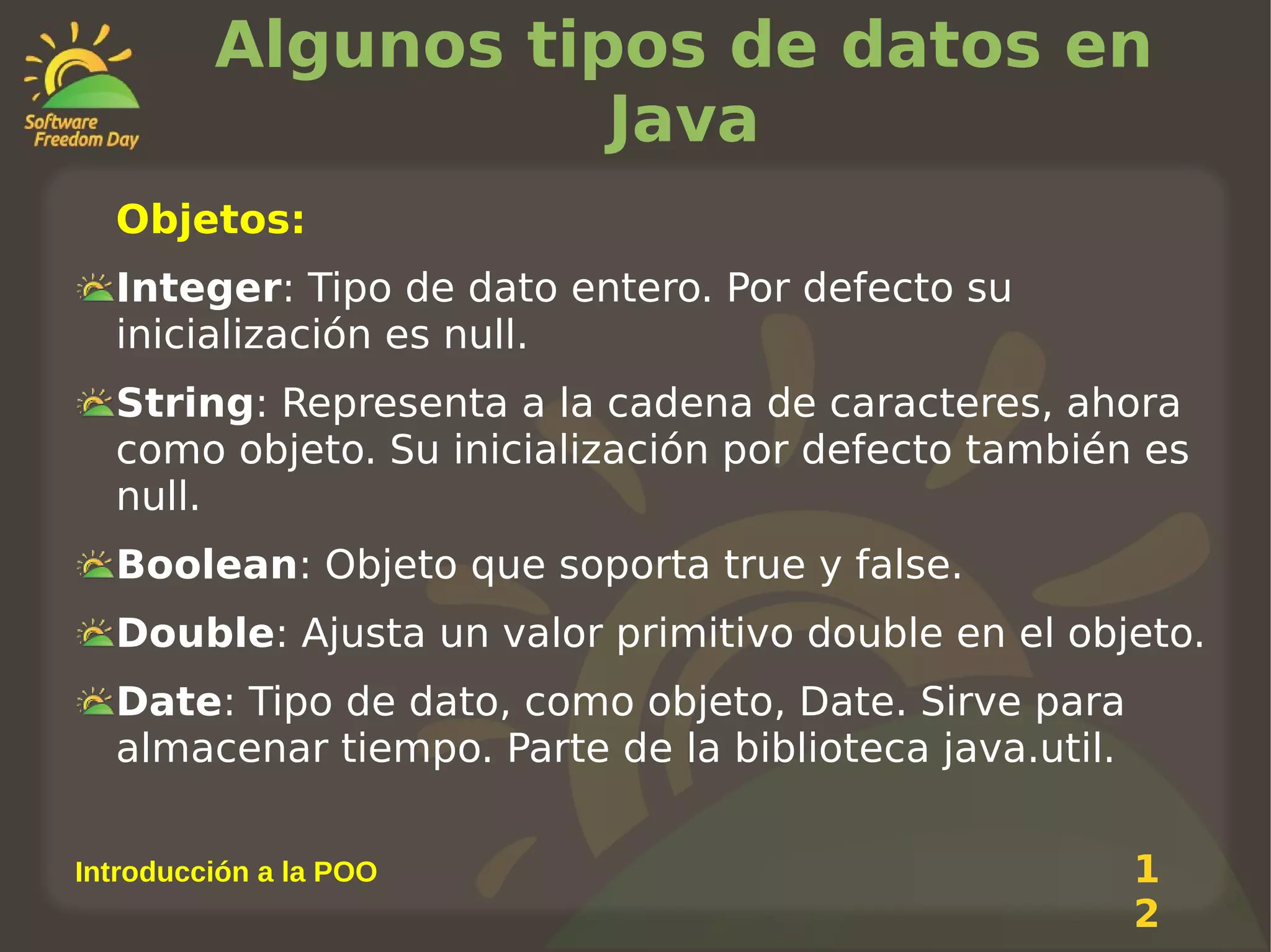 Algunos tipos de datos en
Java
Objetos:
Integer: Tipo de dato entero. Por defecto su
inicialización es null.
String: Representa a la cadena de caracteres, ahora
como objeto. Su inicialización por defecto también es
null.
Boolean: Objeto que soporta true y false.
Double: Ajusta un valor primitivo double en el objeto.
Date: Tipo de dato, como objeto, Date. Sirve para
almacenar tiempo. Parte de la biblioteca java.util.
Introducción a la POO

1
2

 