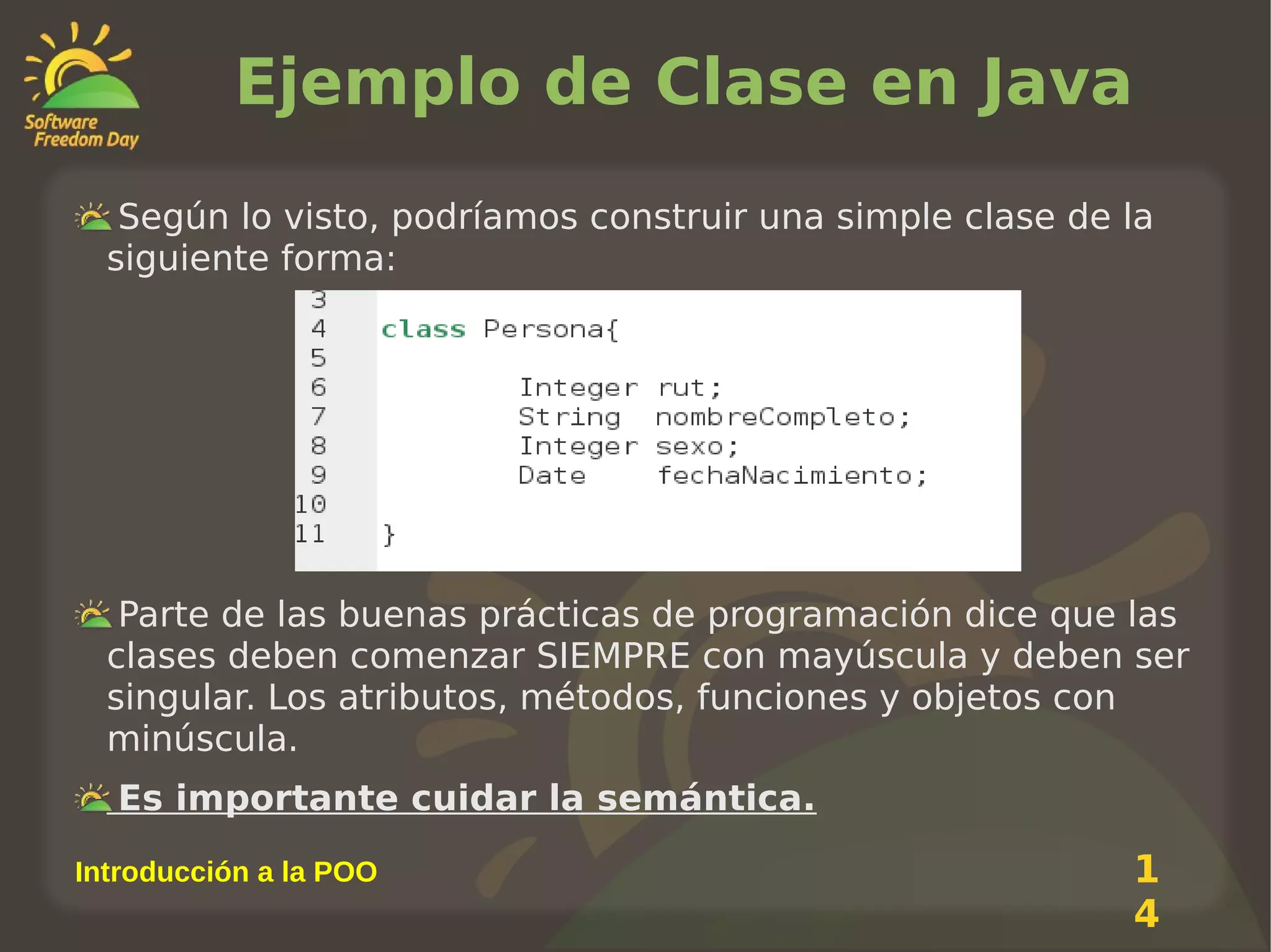 Ejemplo de Clase en Java
Según lo visto, podríamos construir una simple clase de la
siguiente forma:

Parte de las buenas prácticas de programación dice que las
clases deben comenzar SIEMPRE con mayúscula y deben ser
singular. Los atributos, métodos, funciones y objetos con
minúscula.
Es importante cuidar la semántica.
Introducción a la POO

1
4

 
