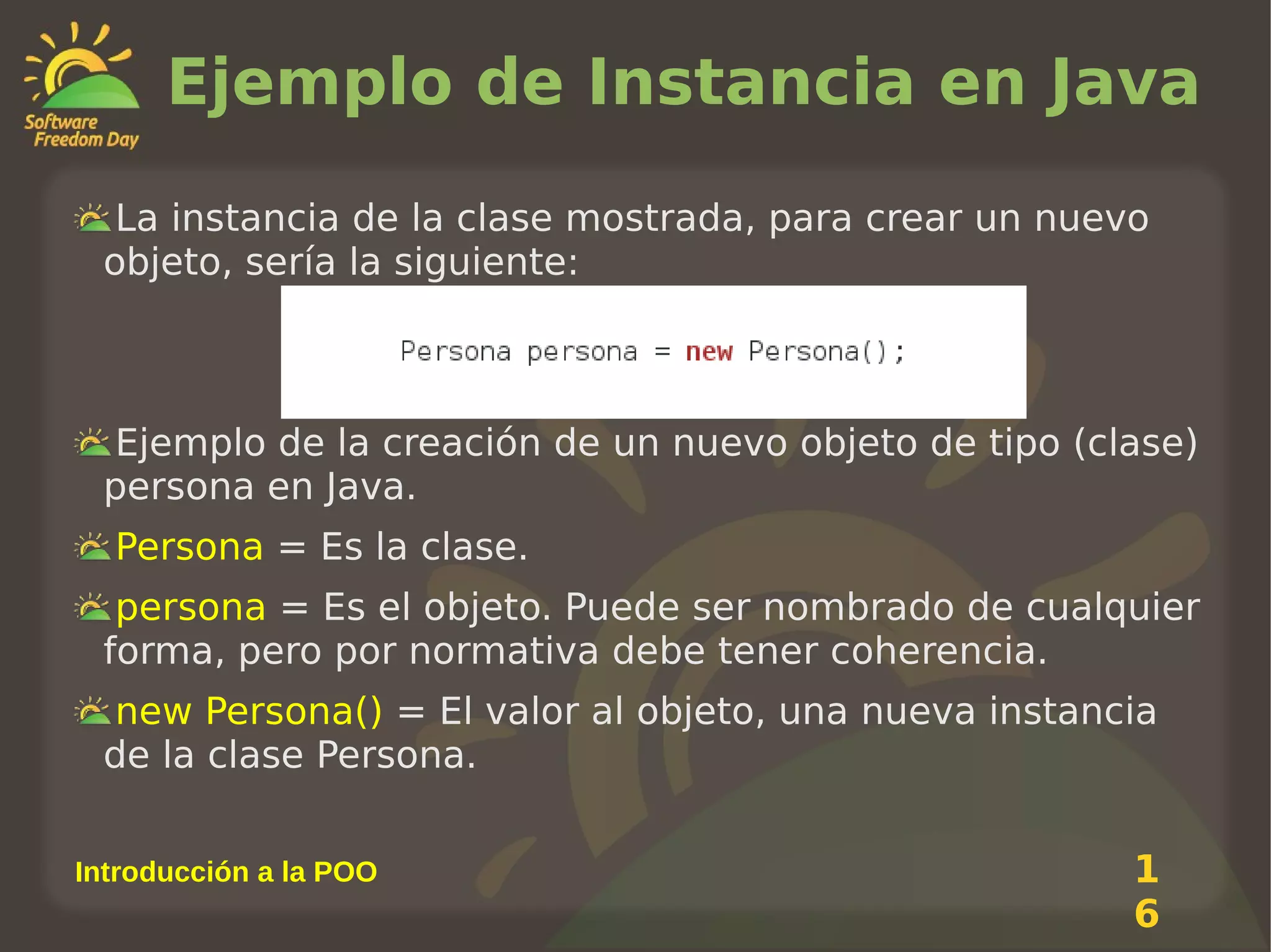 Ejemplo de Instancia en Java
La instancia de la clase mostrada, para crear un nuevo
objeto, sería la siguiente:

Ejemplo de la creación de un nuevo objeto de tipo (clase)
persona en Java.
Persona = Es la clase.
persona = Es el objeto. Puede ser nombrado de cualquier
forma, pero por normativa debe tener coherencia.
new Persona() = El valor al objeto, una nueva instancia
de la clase Persona.
Introducción a la POO

1
6

 