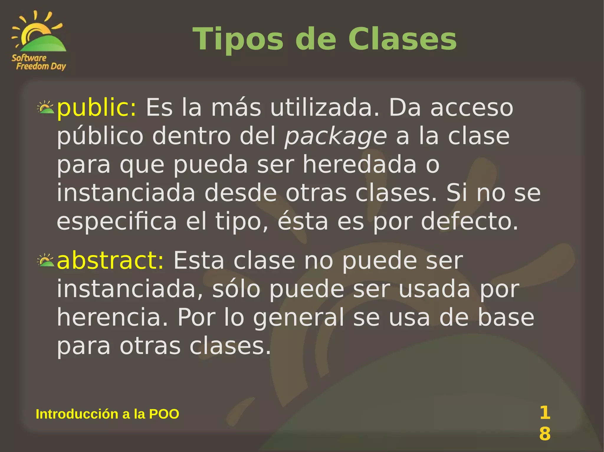 Tipos de Clases
public: Es la más utilizada. Da acceso
público dentro del package a la clase
para que pueda ser heredada o
instanciada desde otras clases. Si no se
especifica el tipo, ésta es por defecto.
abstract: Esta clase no puede ser
instanciada, sólo puede ser usada por
herencia. Por lo general se usa de base
para otras clases.
Introducción a la POO

1
8

 