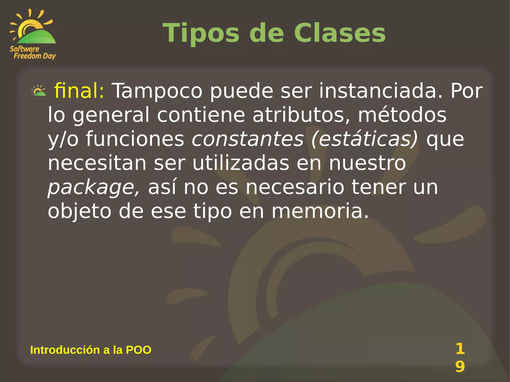 Tipos de Clases
final: Tampoco puede ser instanciada. Por
lo general contiene atributos, métodos
y/o funciones constantes (estáticas) que
necesitan ser utilizadas en nuestro
package, así no es necesario tener un
objeto de ese tipo en memoria.

Introducción a la POO

1
9

 
