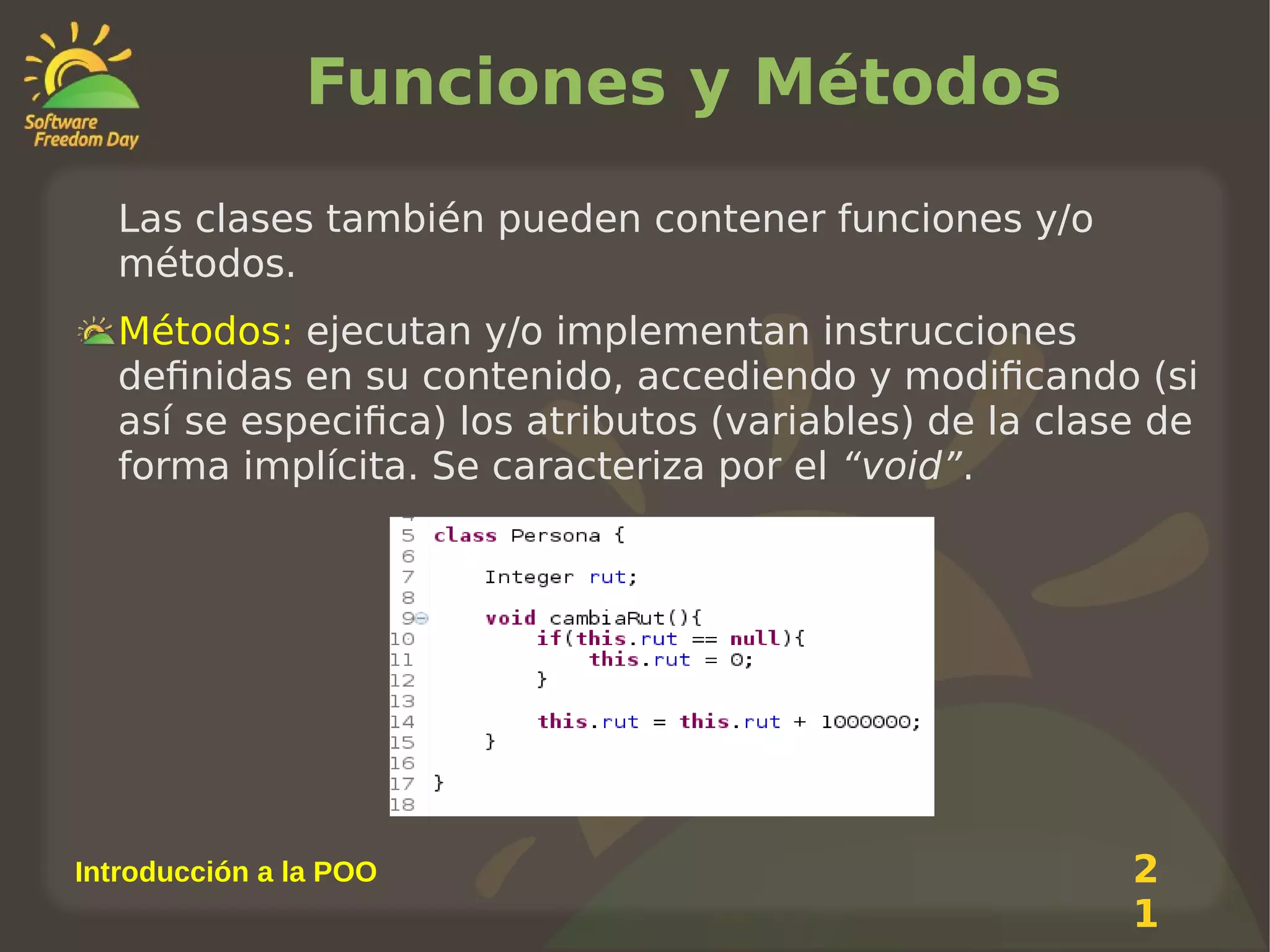 Funciones y Métodos
Las clases también pueden contener funciones y/o
métodos.
Métodos: ejecutan y/o implementan instrucciones
definidas en su contenido, accediendo y modificando (si
así se especifica) los atributos (variables) de la clase de
forma implícita. Se caracteriza por el “void”.

Introducción a la POO

2
1

 