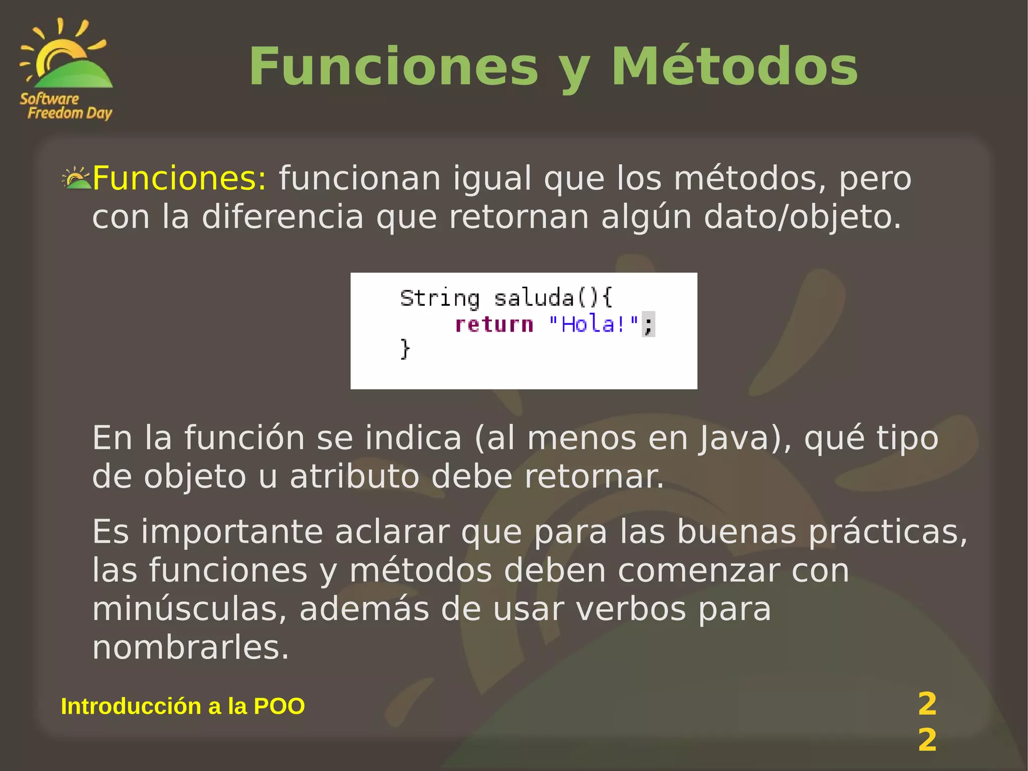 Funciones y Métodos
Funciones: funcionan igual que los métodos, pero
con la diferencia que retornan algún dato/objeto.

En la función se indica (al menos en Java), qué tipo
de objeto u atributo debe retornar.
Es importante aclarar que para las buenas prácticas,
las funciones y métodos deben comenzar con
minúsculas, además de usar verbos para
nombrarles.
Introducción a la POO

2
2

 