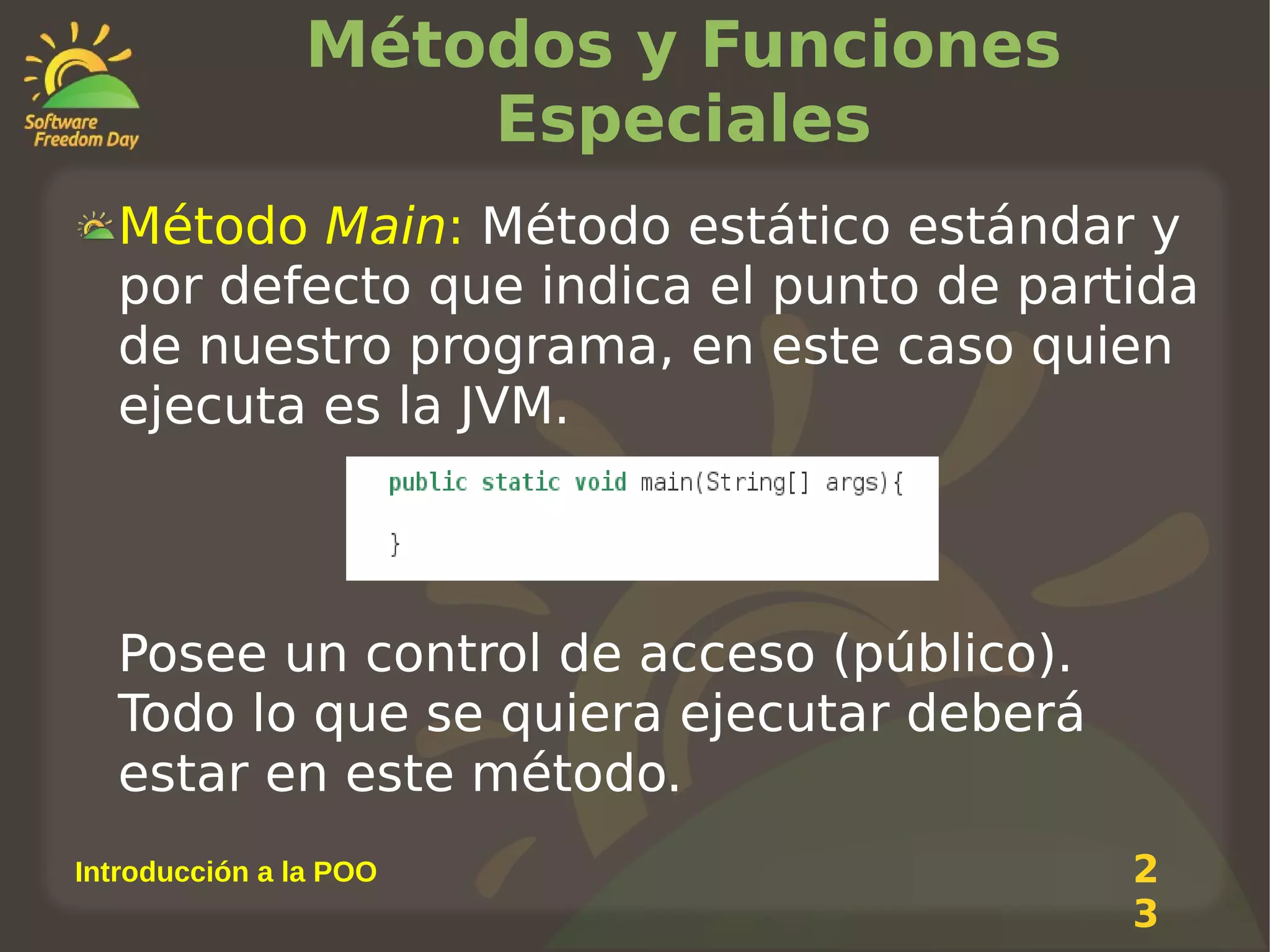 Métodos y Funciones
Especiales
Método Main: Método estático estándar y
por defecto que indica el punto de partida
de nuestro programa, en este caso quien
ejecuta es la JVM.

Posee un control de acceso (público).
Todo lo que se quiera ejecutar deberá
estar en este método.
Introducción a la POO

2
3

 