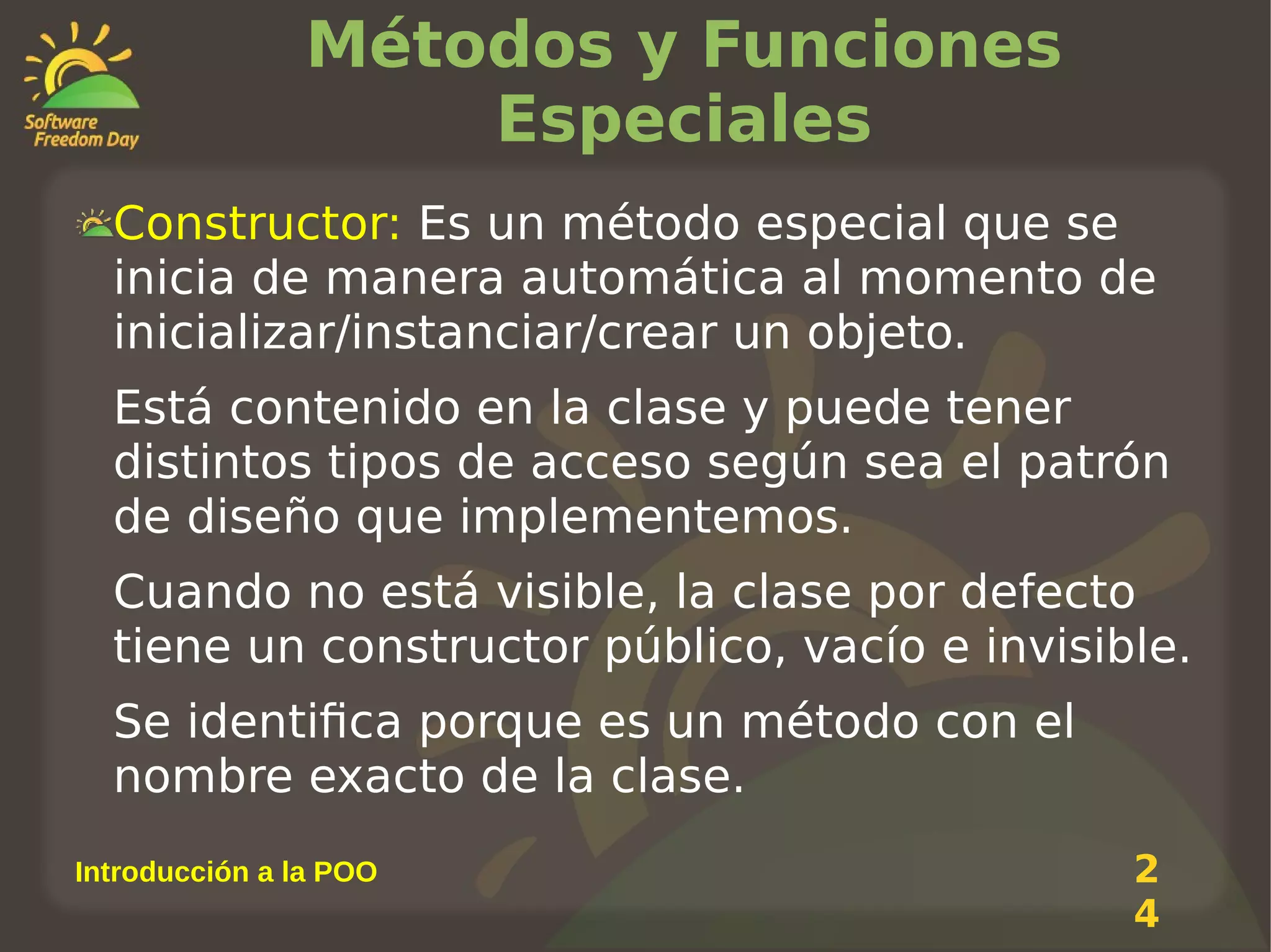 Métodos y Funciones
Especiales
Constructor: Es un método especial que se
inicia de manera automática al momento de
inicializar/instanciar/crear un objeto.
Está contenido en la clase y puede tener
distintos tipos de acceso según sea el patrón
de diseño que implementemos.
Cuando no está visible, la clase por defecto
tiene un constructor público, vacío e invisible.
Se identifica porque es un método con el
nombre exacto de la clase.
Introducción a la POO

2
4

 