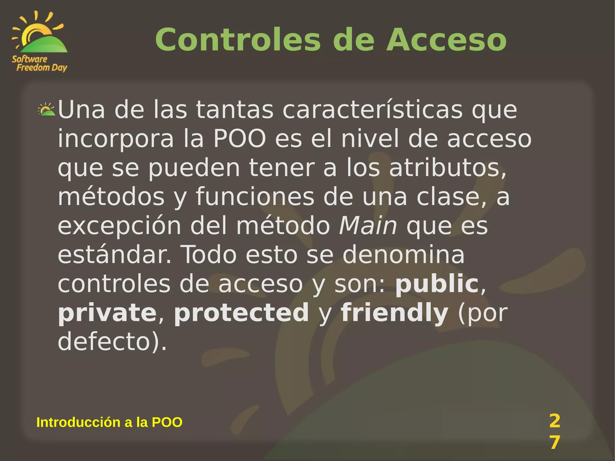 Controles de Acceso
Una de las tantas características que
incorpora la POO es el nivel de acceso
que se pueden tener a los atributos,
métodos y funciones de una clase, a
excepción del método Main que es
estándar. Todo esto se denomina
controles de acceso y son: public,
private, protected y friendly (por
defecto).
Introducción a la POO

2
7

 