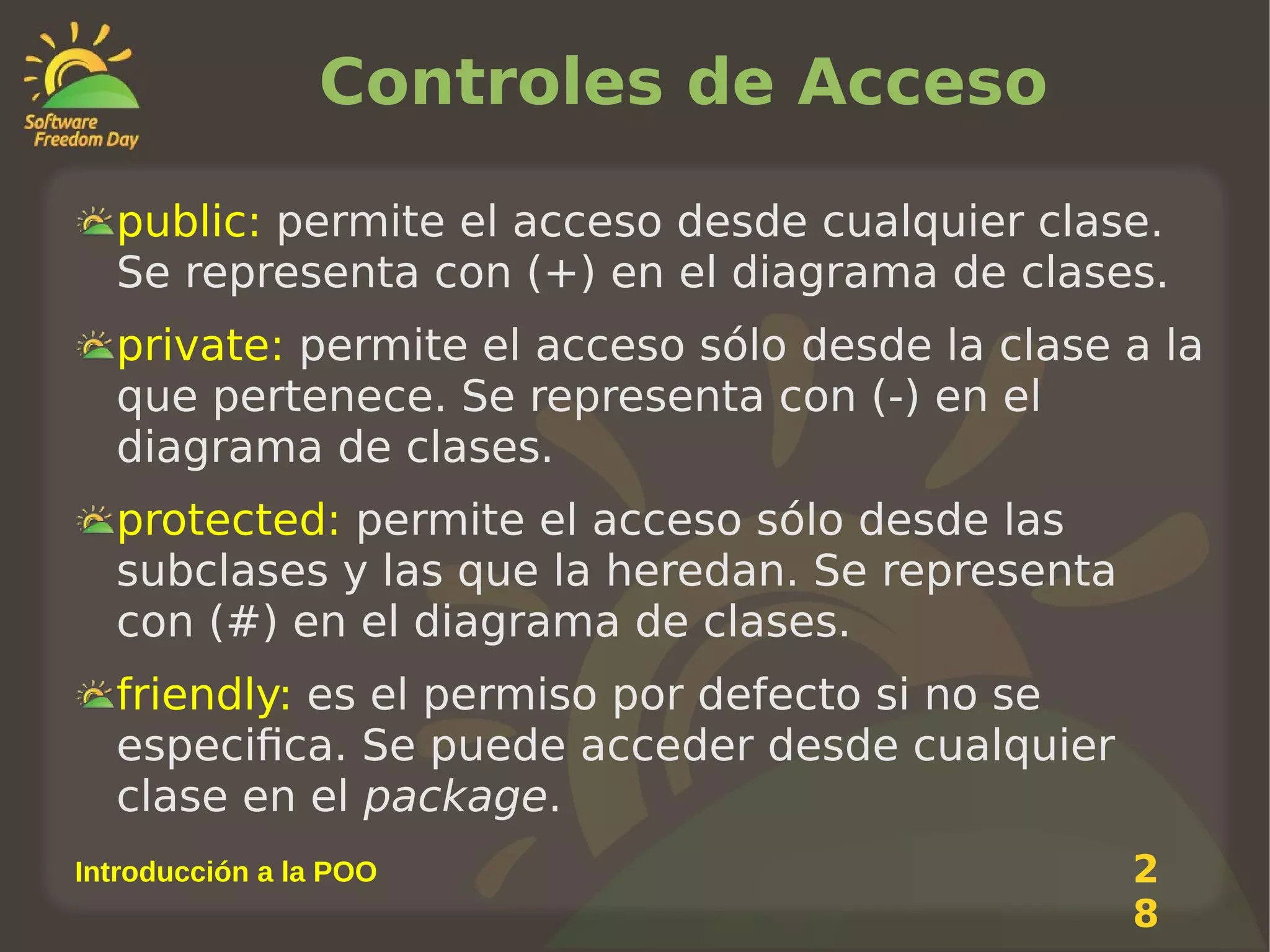 Controles de Acceso
public: permite el acceso desde cualquier clase.
Se representa con (+) en el diagrama de clases.
private: permite el acceso sólo desde la clase a la
que pertenece. Se representa con (-) en el
diagrama de clases.
protected: permite el acceso sólo desde las
subclases y las que la heredan. Se representa
con (#) en el diagrama de clases.
friendly: es el permiso por defecto si no se
especifica. Se puede acceder desde cualquier
clase en el package.
Introducción a la POO

2
8

 